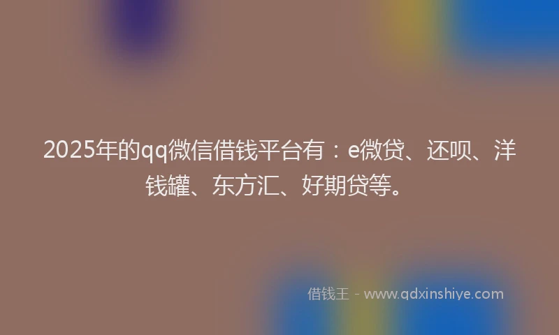 2025年的qq微信借钱平台有：e微贷、还呗、洋钱罐、东方汇、好期贷等。