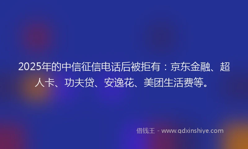 2025年的中信征信电话后被拒有：京东金融、超人卡、功夫贷、安逸花、美团生活费等。