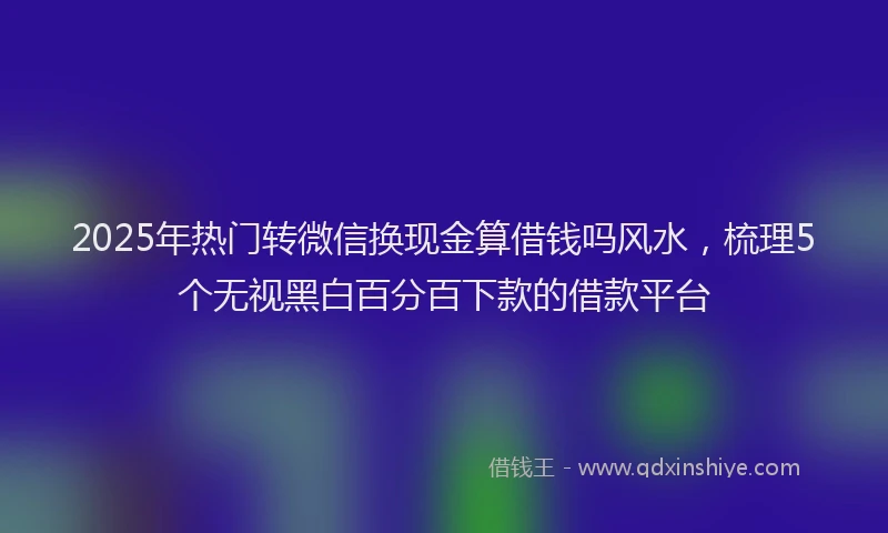 2025年热门转微信换现金算借钱吗风水，梳理5个无视黑白百分百下款的借款平台