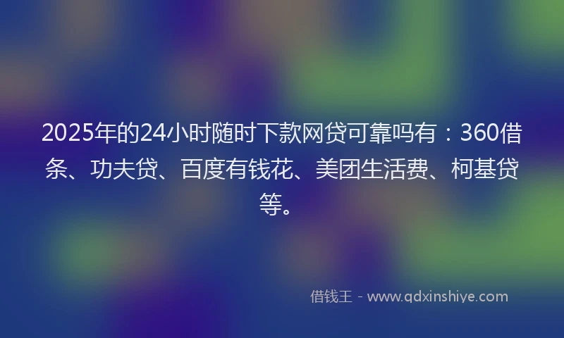 2025年的24小时随时下款网贷可靠吗有：360借条、功夫贷、百度有钱花、美团生活费、柯基贷等。
