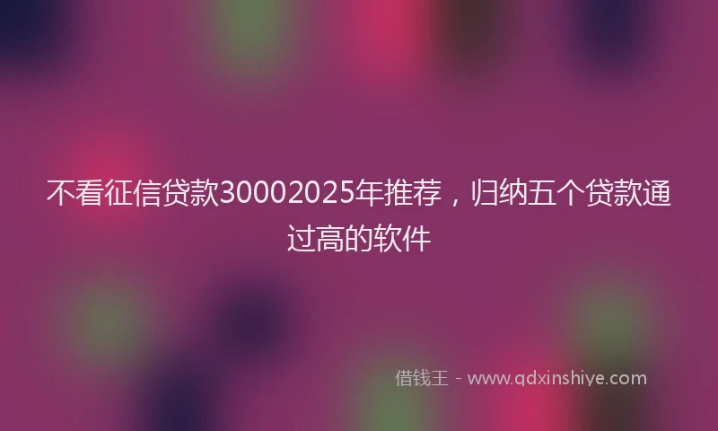 不看征信贷款30002025年推荐，归纳五个贷款通过高的软件