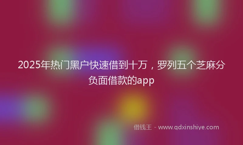 2025年热门黑户快速借到十万，罗列五个芝麻分负面借款的app