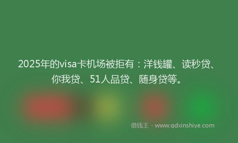 2025年的visa卡机场被拒有：洋钱罐、读秒贷、你我贷、51人品贷、随身贷等。