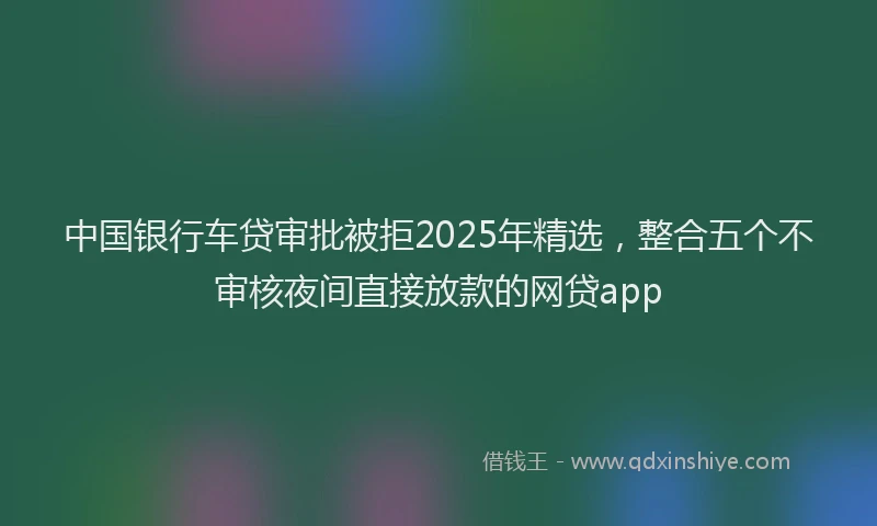中国银行车贷审批被拒2025年精选，整合五个不审核夜间直接放款的网贷app