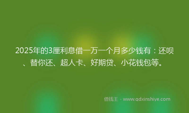 2025年的3厘利息借一万一个月多少钱有：还呗、替你还、超人卡、好期贷、小花钱包等。