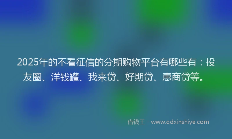 2025年的不看征信的分期购物平台有哪些有：投友圈、洋钱罐、我来贷、好期贷、惠商贷等。