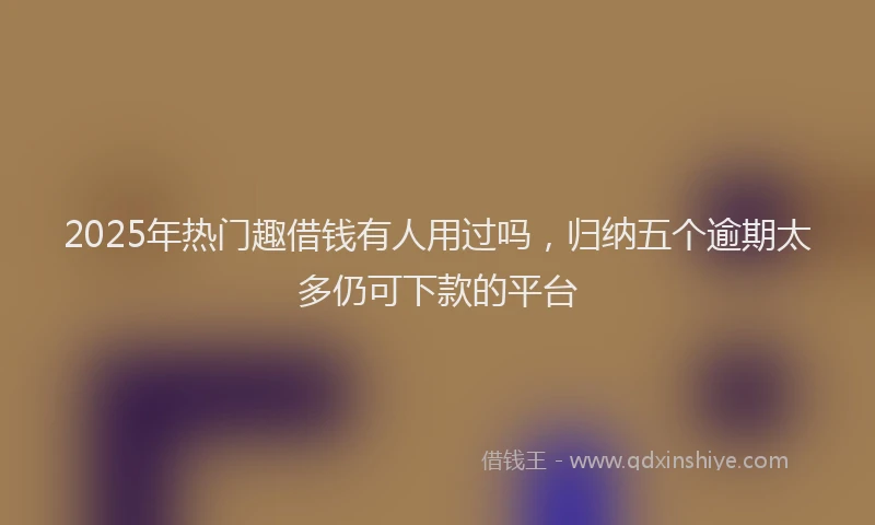2025年热门趣借钱有人用过吗，归纳五个逾期太多仍可下款的平台