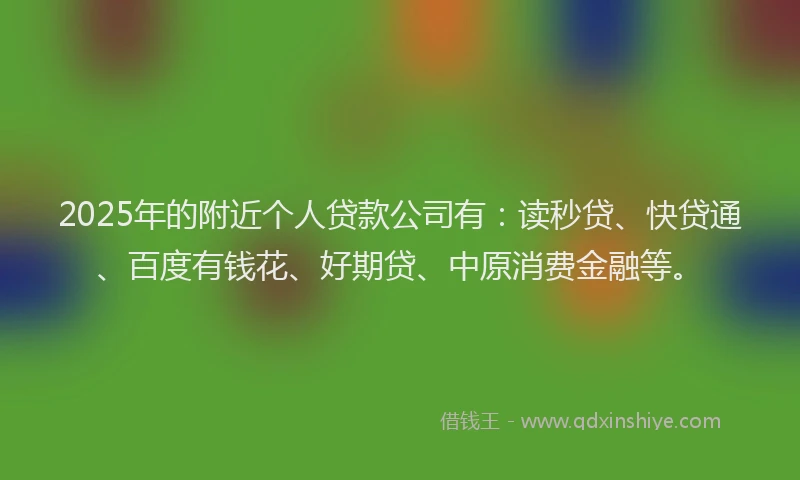 2025年的附近个人贷款公司有：读秒贷、快贷通、百度有钱花、好期贷、中原消费金融等。