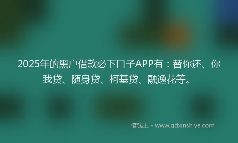 2025年的黑户借款必下口子APP有：替你还、你我贷、随身贷、柯基贷、融逸花等。