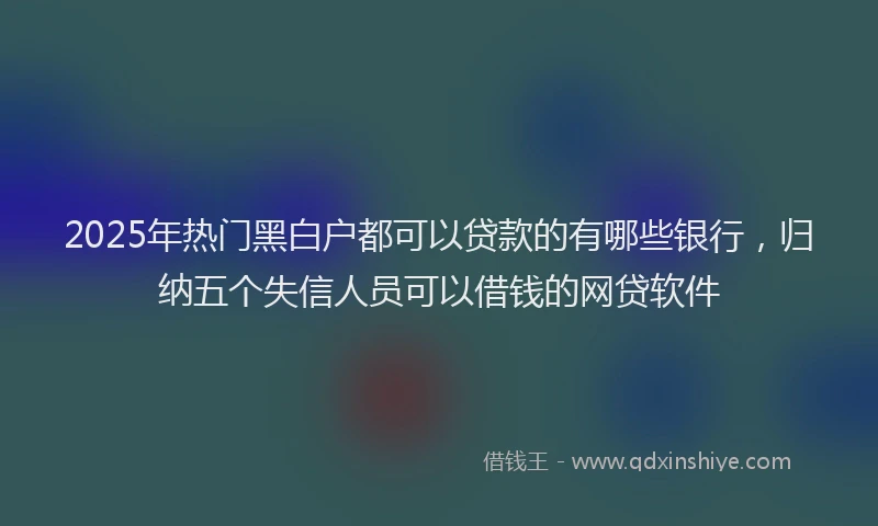 2025年热门黑白户都可以贷款的有哪些银行，归纳五个失信人员可以借钱的网贷软件