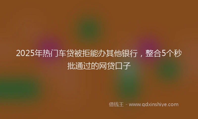 2025年热门车贷被拒能办其他银行，整合5个秒批通过的网贷口子