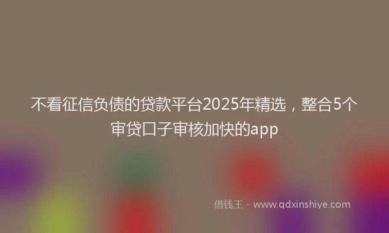 不看征信负债的贷款平台2025年精选，整合5个审贷口子审核加快的app