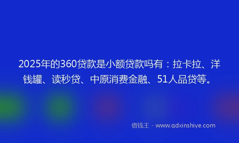 2025年的360贷款是小额贷款吗有：拉卡拉、洋钱罐、读秒贷、中原消费金融、51人品贷等。