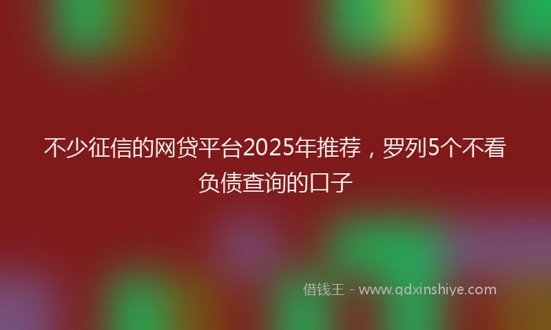 不少征信的网贷平台2025年推荐，罗列5个不看负债查询的口子