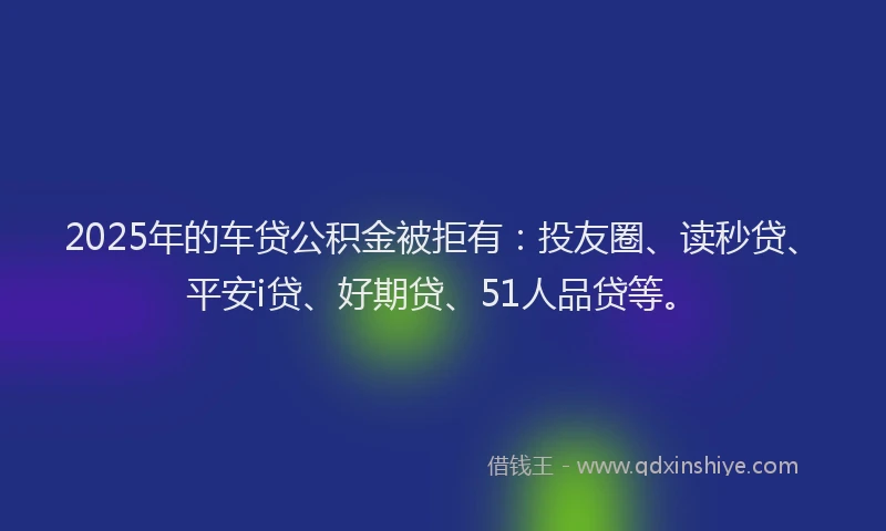 2025年的车贷公积金被拒有：投友圈、读秒贷、平安i贷、好期贷、51人品贷等。