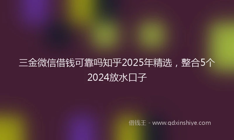 三金微信借钱可靠吗知乎2025年精选，整合5个2024放水口子