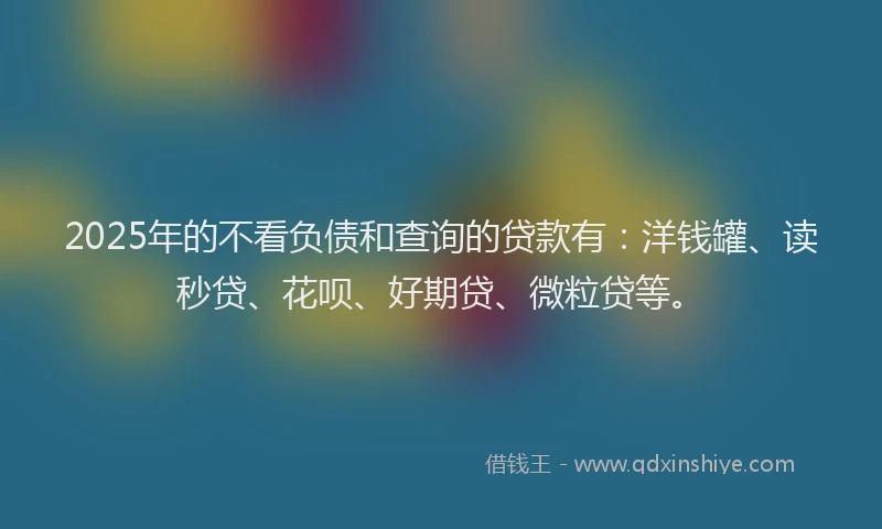 2025年的不看负债和查询的贷款有：洋钱罐、读秒贷、花呗、好期贷、微粒贷等。