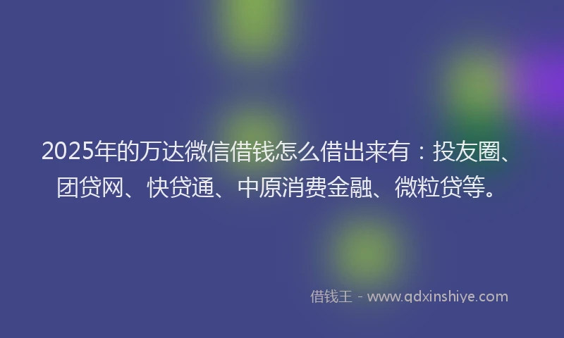 2025年的万达微信借钱怎么借出来有：投友圈、团贷网、快贷通、中原消费金融、微粒贷等。