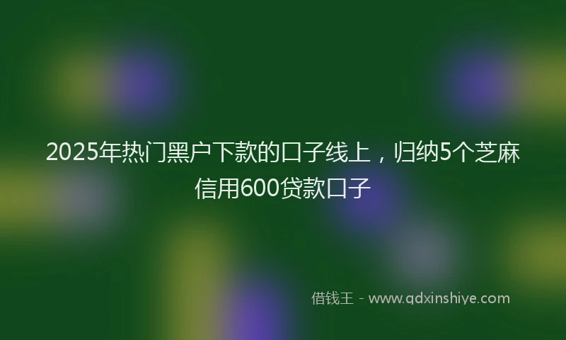 2025年热门黑户下款的口子线上，归纳5个芝麻信用600贷款口子