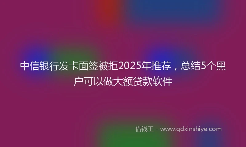 中信银行发卡面签被拒2025年推荐，总结5个黑户可以做大额贷款软件