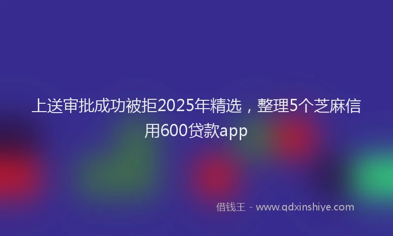 上送审批成功被拒2025年精选，整理5个芝麻信用600贷款app