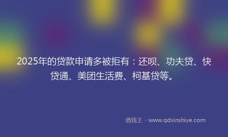 2025年的贷款申请多被拒有：还呗、功夫贷、快贷通、美团生活费、柯基贷等。