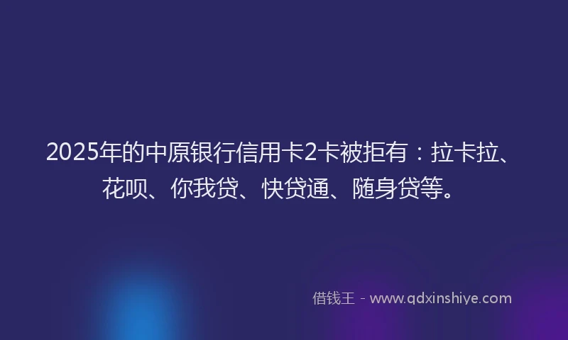 2025年的中原银行信用卡2卡被拒有：拉卡拉、花呗、你我贷、快贷通、随身贷等。