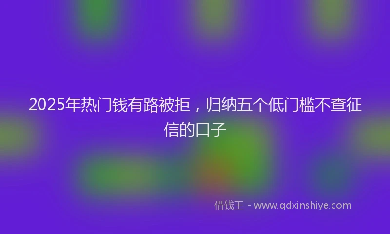 2025年热门钱有路被拒，归纳五个低门槛不查征信的口子