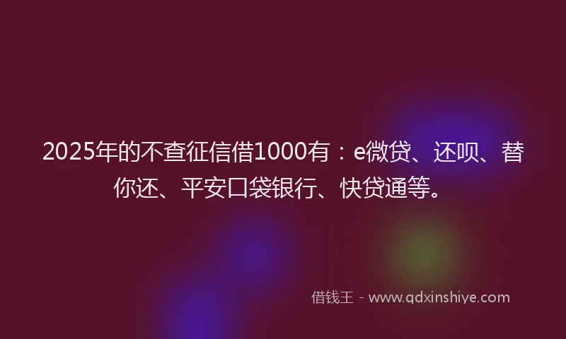 2025年的不查征信借1000有：e微贷、还呗、替你还、平安口袋银行、快贷通等。