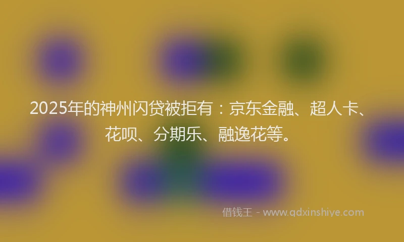 2025年的神州闪贷被拒有：京东金融、超人卡、花呗、分期乐、融逸花等。