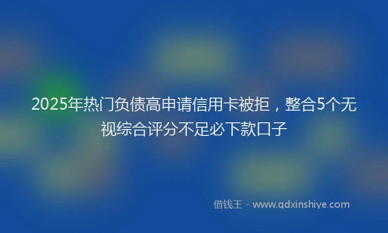 2025年热门负债高申请信用卡被拒，整合5个无视综合评分不足必下款口子