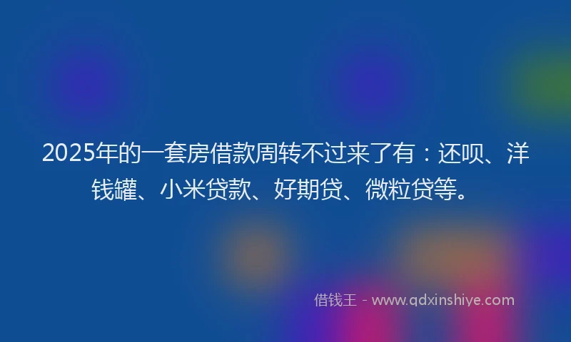 2025年的一套房借款周转不过来了有：还呗、洋钱罐、小米贷款、好期贷、微粒贷等。