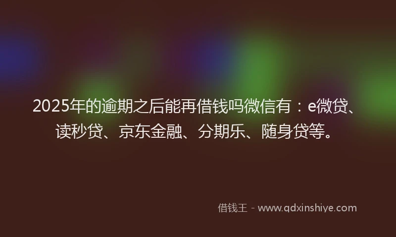 2025年的逾期之后能再借钱吗微信有：e微贷、读秒贷、京东金融、分期乐、随身贷等。