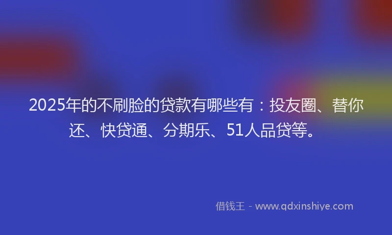 2025年的不刷脸的贷款有哪些有：投友圈、替你还、快贷通、分期乐、51人品贷等。