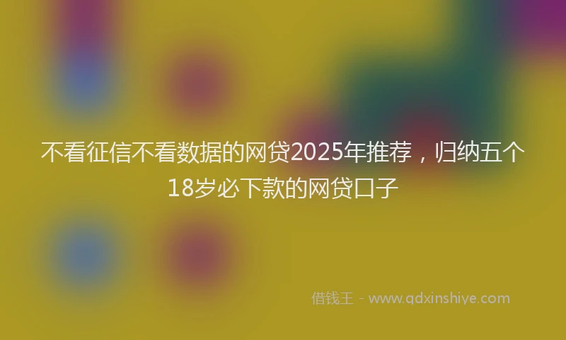 不看征信不看数据的网贷2025年推荐，归纳五个18岁必下款的网贷口子