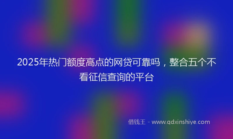 2025年热门额度高点的网贷可靠吗，整合五个不看征信查询的平台