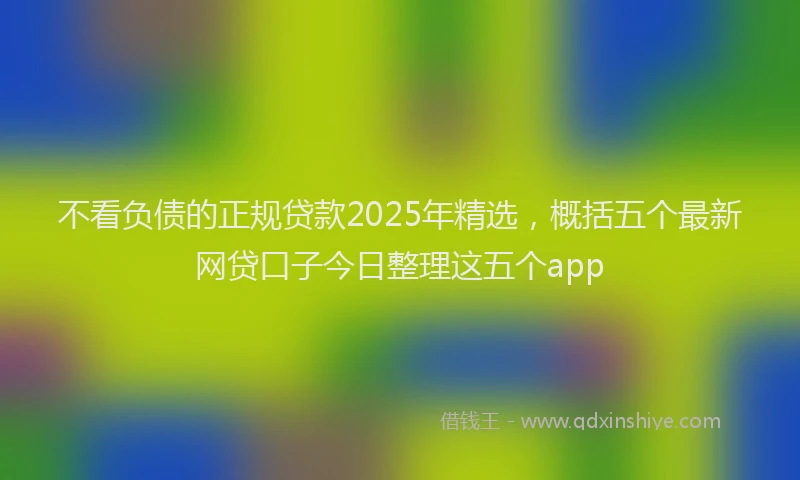 不看负债的正规贷款2025年精选，概括五个最新网贷口子今日整理这五个app