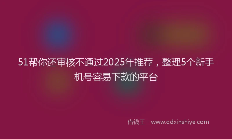 51帮你还审核不通过2025年推荐，整理5个新手机号容易下款的平台