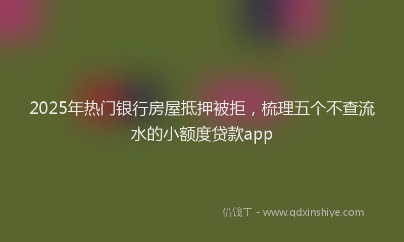 2025年热门银行房屋抵押被拒，梳理五个不查流水的小额度贷款app