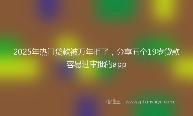 2025年热门贷款被万年拒了，分享五个19岁贷款容易过审批的app