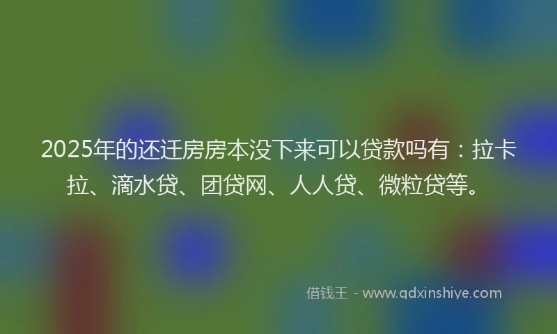 2025年的还迁房房本没下来可以贷款吗有：拉卡拉、滴水贷、团贷网、人人贷、微粒贷等。