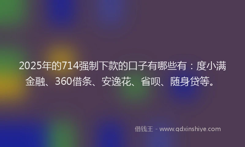 2025年的714强制下款的口子有哪些有：度小满金融、360借条、安逸花、省呗、随身贷等。