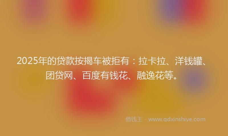 2025年的贷款按揭车被拒有：拉卡拉、洋钱罐、团贷网、百度有钱花、融逸花等。
