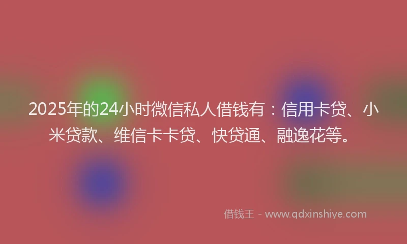 2025年的24小时微信私人借钱有：信用卡贷、小米贷款、维信卡卡贷、快贷通、融逸花等。