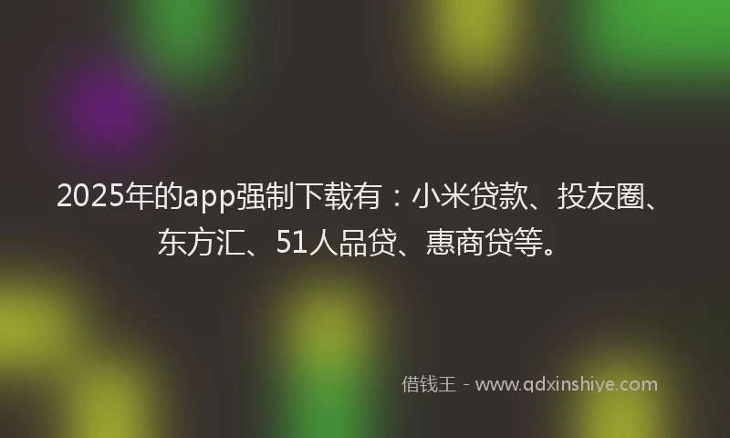 2025年的app强制下载有：小米贷款、投友圈、东方汇、51人品贷、惠商贷等。