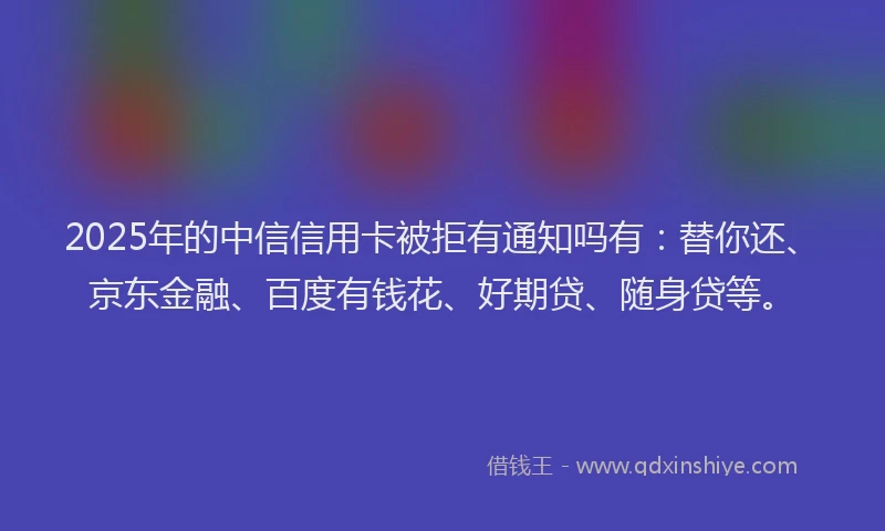 2025年的中信信用卡被拒有通知吗有：替你还、京东金融、百度有钱花、好期贷、随身贷等。