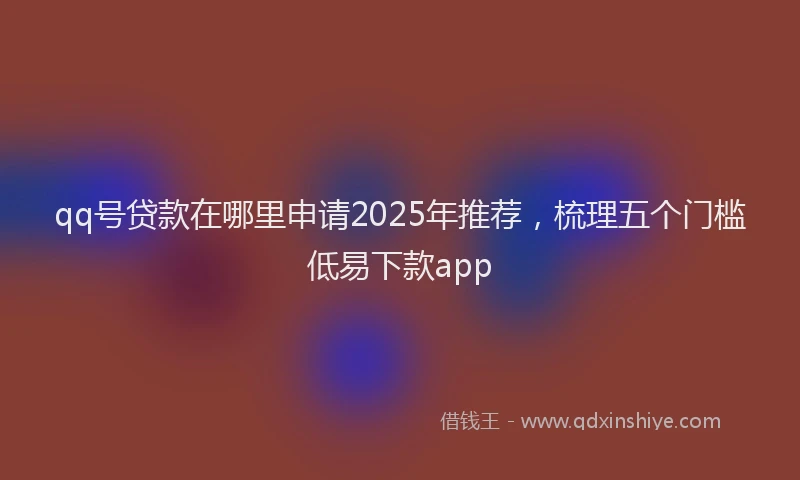 qq号贷款在哪里申请2025年推荐,梳理五个门槛低易下款app
