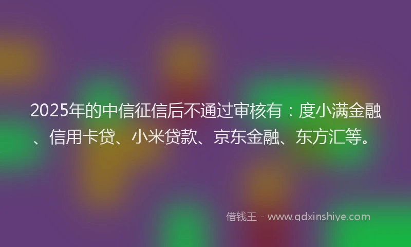2025年的中信征信后不通过审核有：度小满金融、信用卡贷、小米贷款、京东金融、东方汇等。