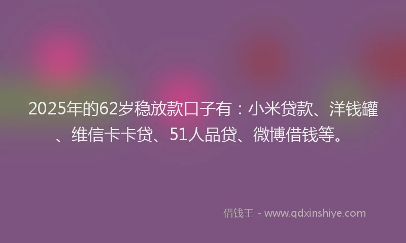 2025年的62岁稳放款口子有：小米贷款、洋钱罐、维信卡卡贷、51人品贷、微博借钱等。