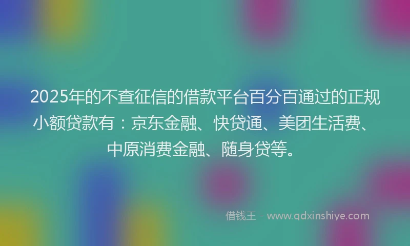 2025年的不查征信的借款平台百分百通过的正规小额贷款有：京东金融、快贷通、美团生活费、中原消费金融、随身贷等。